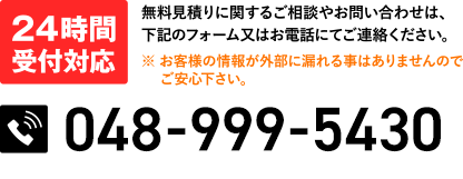 24時間受付対応 無料見積りに関するご相談やお問い合わせは、下記のフォーム又はお電話にてご連絡ください。※ お客様の情報が外部に漏れる事はありませんのでご安心下さい。048-999-5430 24時間受付中(水曜定休)