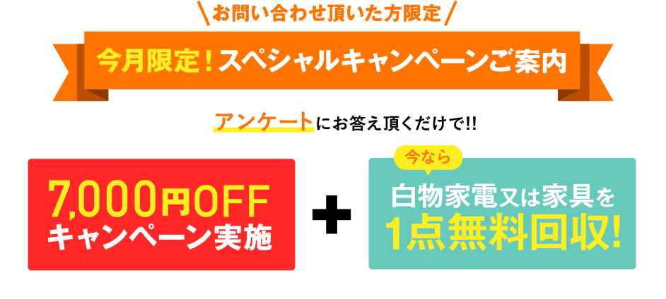 お問い合わせ頂いた方限定 今月限定！スペシャルキャンペーンご案内 アンケートにお答え頂くだけで!! 7,000円OFFキャンペーン実施中 + 今なら白物家電又は家具を1点無料回収!