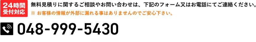 24時間受付対応 無料見積りに関するご相談やお問い合わせは、下記のフォーム又はお電話にてご連絡ください。※お客様の情報が外部に漏れる事はありませんのでご安心下さい。048-999-543024時間受付中(水曜定休)