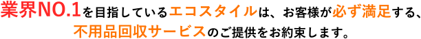 業界NO.1を目指しているエコスタイルは、お客様が必ず満足する、不用品回収サービスのご提供をお約束します。