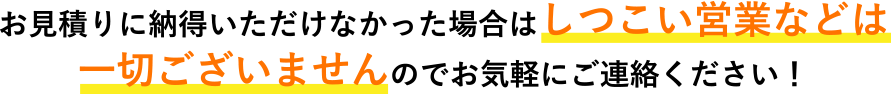 お見積りに納得いただけなかった場合はしつこい営業などは一切ございませんのでお気軽にご連絡ください！